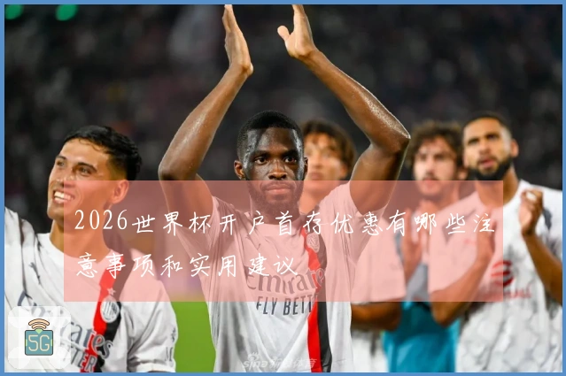 2026世界杯开户首存优惠有哪些注意事项和实用建议
