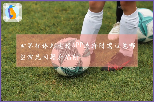 世界杯体彩竞猜APP选择时需注意哪些常见问题和陷阱