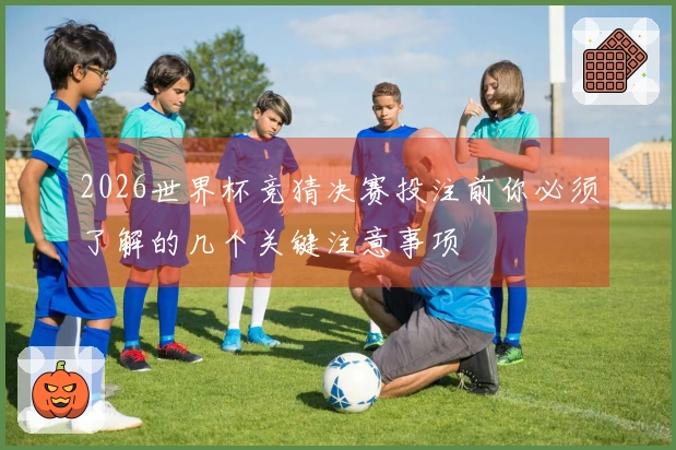 2026世界杯竞猜决赛投注前你必须了解的几个关键注意事项