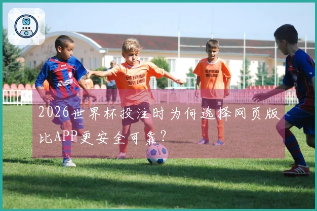 2026世界杯投注时为何选择网页版比APP更安全可靠？
